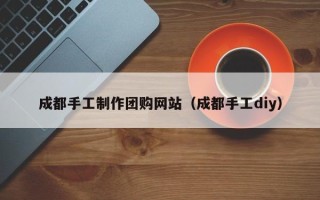 晋城成都手工制作团购网站（成都手工diy）